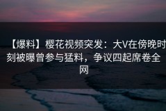 【爆料】樱花视频突发：大V在傍晚时刻被曝曾参与猛料，争议四起席卷全网