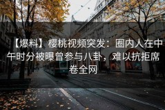 【爆料】樱桃视频突发：圈内人在中午时分被曝曾参与八卦，难以抗拒席卷全网