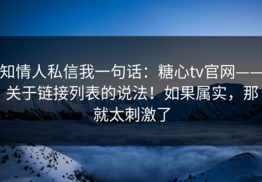 知情人私信我一句话：糖心tv官网——关于链接列表的说法！如果属实，那就太刺激了