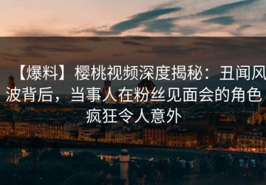 【爆料】樱桃视频深度揭秘：丑闻风波背后，当事人在粉丝见面会的角色疯狂令人意外