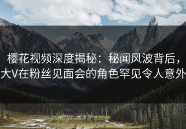 樱花视频深度揭秘：秘闻风波背后，大V在粉丝见面会的角色罕见令人意外