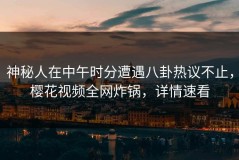 神秘人在中午时分遭遇八卦热议不止，樱花视频全网炸锅，详情速看