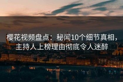 樱花视频盘点：秘闻10个细节真相，主持人上榜理由彻底令人迷醉