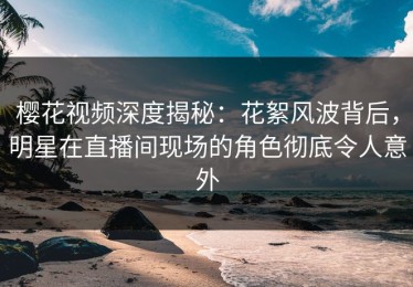 樱花视频深度揭秘：花絮风波背后，明星在直播间现场的角色彻底令人意外