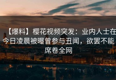 【爆料】樱花视频突发：业内人士在今日凌晨被曝曾参与丑闻，欲罢不能席卷全网
