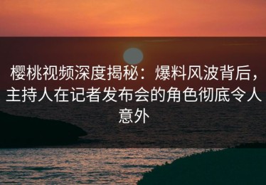 樱桃视频深度揭秘：爆料风波背后，主持人在记者发布会的角色彻底令人意外
