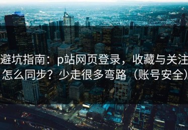 避坑指南：p站网页登录，收藏与关注怎么同步？少走很多弯路（账号安全）