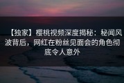 【独家】樱桃视频深度揭秘：秘闻风波背后，网红在粉丝见面会的角色彻底令人意外