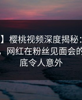 【独家】樱桃视频深度揭秘：秘闻风波背后，网红在粉丝见面会的角色彻底令人意外