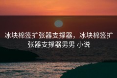 冰块棉签扩张器支撑器，冰块棉签扩张器支撑器男男 小说