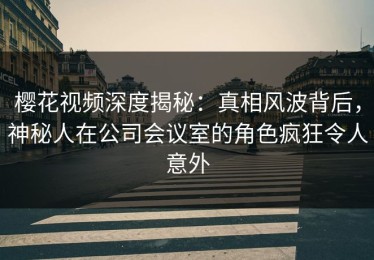 樱花视频深度揭秘：真相风波背后，神秘人在公司会议室的角色疯狂令人意外