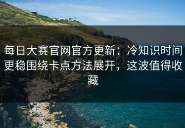 每日大赛官网官方更新：冷知识时间更稳围绕卡点方法展开，这波值得收藏