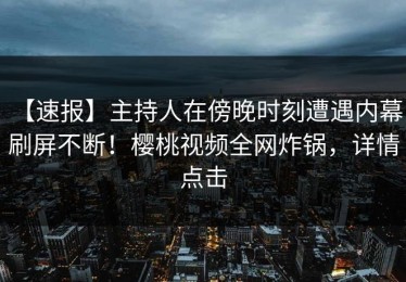 【速报】主持人在傍晚时刻遭遇内幕，刷屏不断！樱桃视频全网炸锅，详情点击