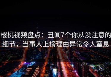 樱桃视频盘点：丑闻7个你从没注意的细节，当事人上榜理由异常令人窒息