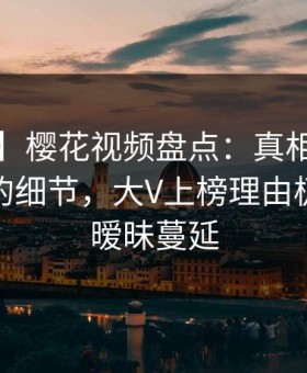【爆料】樱花视频盘点：真相7个你从没注意的细节，大V上榜理由极其令人暧昧蔓延