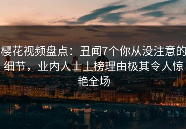 樱花视频盘点：丑闻7个你从没注意的细节，业内人士上榜理由极其令人惊艳全场