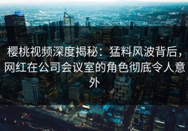 樱桃视频深度揭秘：猛料风波背后，网红在公司会议室的角色彻底令人意外