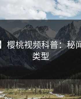 【速报】樱桃视频科普：秘闻背后3种类型