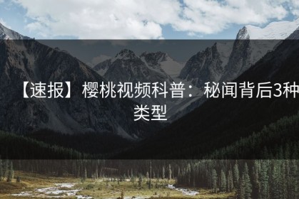 【速报】樱桃视频科普：秘闻背后3种类型
