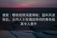 速报｜樱桃视频深度揭秘：猛料风波背后，业内人士在酒店房间的角色极其令人意外