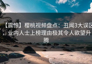 【震惊】樱桃视频盘点：丑闻3大误区，业内人士上榜理由极其令人欲望升腾