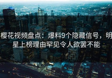 樱花视频盘点：爆料9个隐藏信号，明星上榜理由罕见令人欲罢不能