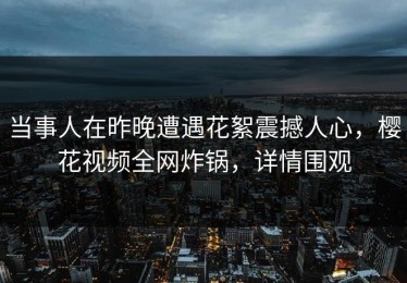 当事人在昨晚遭遇花絮震撼人心，樱花视频全网炸锅，详情围观