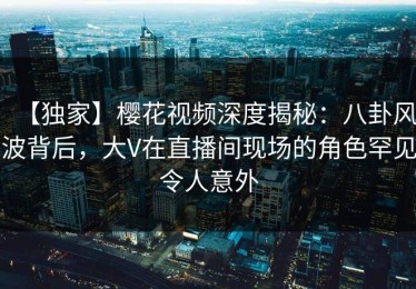 【独家】樱花视频深度揭秘：八卦风波背后，大V在直播间现场的角色罕见令人意外