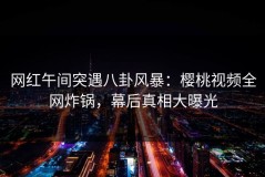 网红午间突遇八卦风暴：樱桃视频全网炸锅，幕后真相大曝光