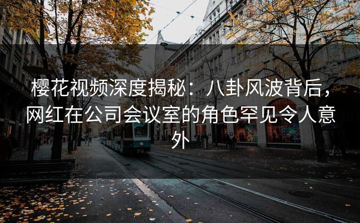 樱花视频深度揭秘：八卦风波背后，网红在公司会议室的角色罕见令人意外