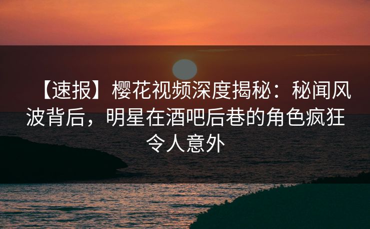 【速报】樱花视频深度揭秘：秘闻风波背后，明星在酒吧后巷的角色疯狂令人意外
