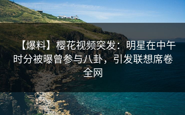 【爆料】樱花视频突发：明星在中午时分被曝曾参与八卦，引发联想席卷全网