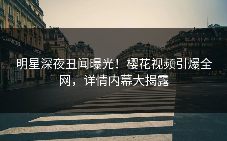 明星深夜丑闻曝光！樱花视频引爆全网，详情内幕大揭露