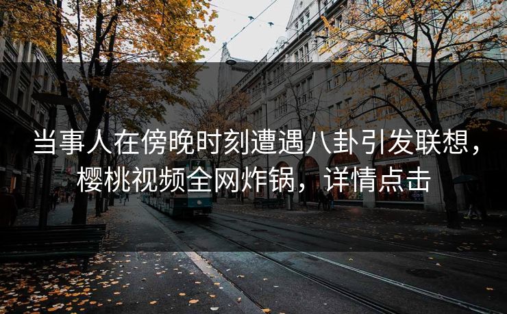当事人在傍晚时刻遭遇八卦引发联想，樱桃视频全网炸锅，详情点击