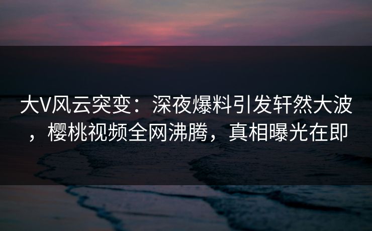 大V风云突变：深夜爆料引发轩然大波，樱桃视频全网沸腾，真相曝光在即