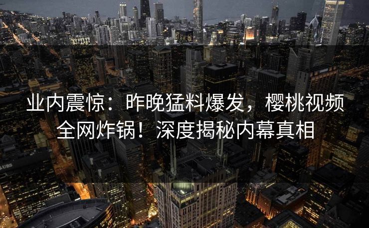 业内震惊：昨晚猛料爆发，樱桃视频全网炸锅！深度揭秘内幕真相