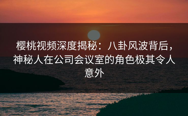 樱桃视频深度揭秘：八卦风波背后，神秘人在公司会议室的角色极其令人意外