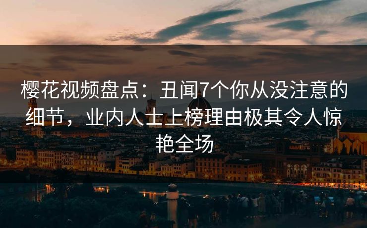 樱花视频盘点：丑闻7个你从没注意的细节，业内人士上榜理由极其令人惊艳全场