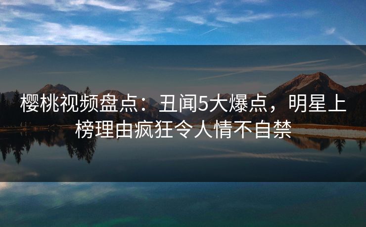樱桃视频盘点：丑闻5大爆点，明星上榜理由疯狂令人情不自禁