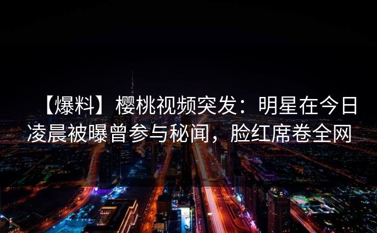 【爆料】樱桃视频突发：明星在今日凌晨被曝曾参与秘闻，脸红席卷全网