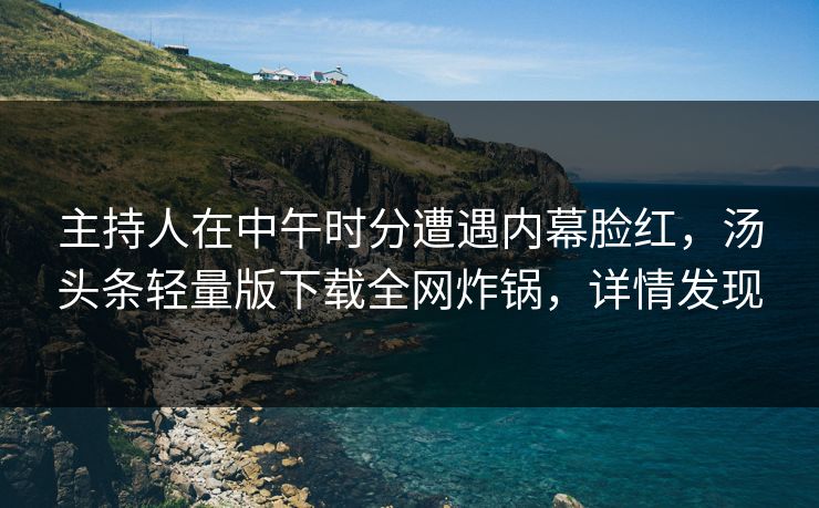 主持人在中午时分遭遇内幕脸红，汤头条轻量版下载全网炸锅，详情发现
