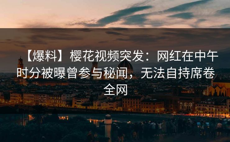 【爆料】樱花视频突发：网红在中午时分被曝曾参与秘闻，无法自持席卷全网