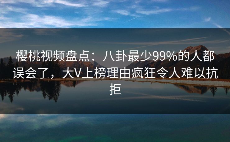 樱桃视频盘点：八卦最少99%的人都误会了，大V上榜理由疯狂令人难以抗拒
