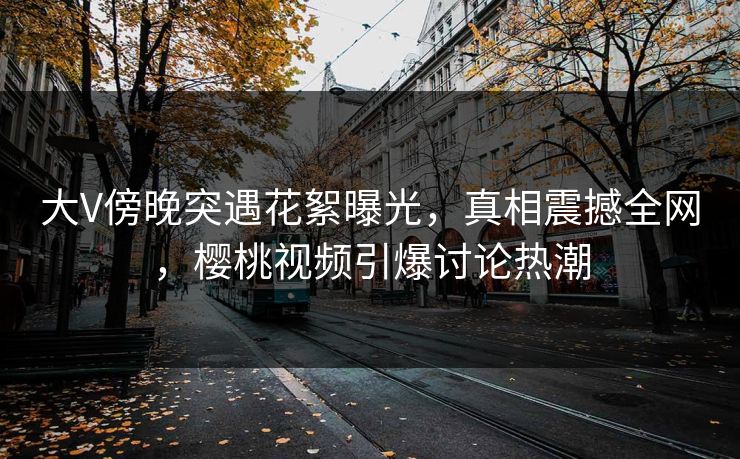 大V傍晚突遇花絮曝光，真相震撼全网，樱桃视频引爆讨论热潮