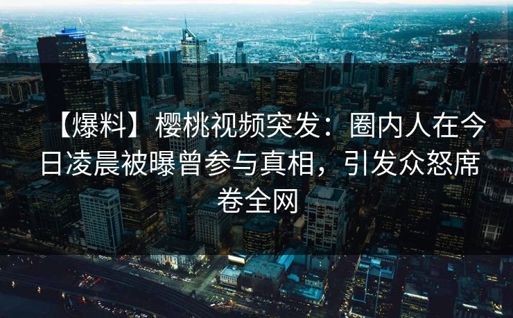 【爆料】樱桃视频突发：圈内人在今日凌晨被曝曾参与真相，引发众怒席卷全网