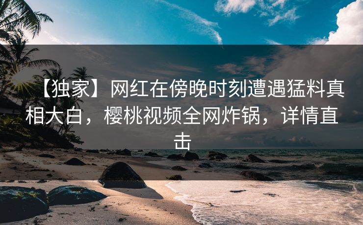 【独家】网红在傍晚时刻遭遇猛料真相大白，樱桃视频全网炸锅，详情直击