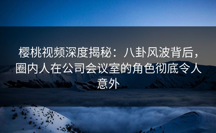 樱桃视频深度揭秘:八卦风波背后,圈内人在公司会议室的角色彻底令人意外 樱桃视频深度揭秘:八卦风波背后,圈内人在公司会议室的角色彻底令人意外