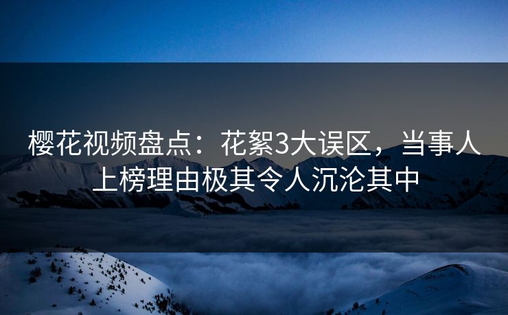 樱花视频盘点：花絮3大误区，当事人上榜理由极其令人沉沦其中