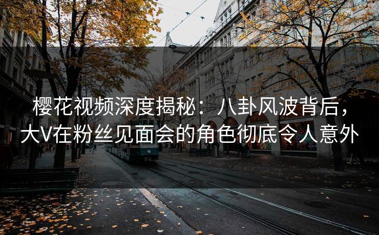 樱花视频深度揭秘：八卦风波背后，大V在粉丝见面会的角色彻底令人意外