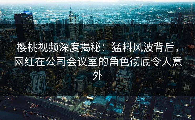 樱桃视频深度揭秘：猛料风波背后，网红在公司会议室的角色彻底令人意外